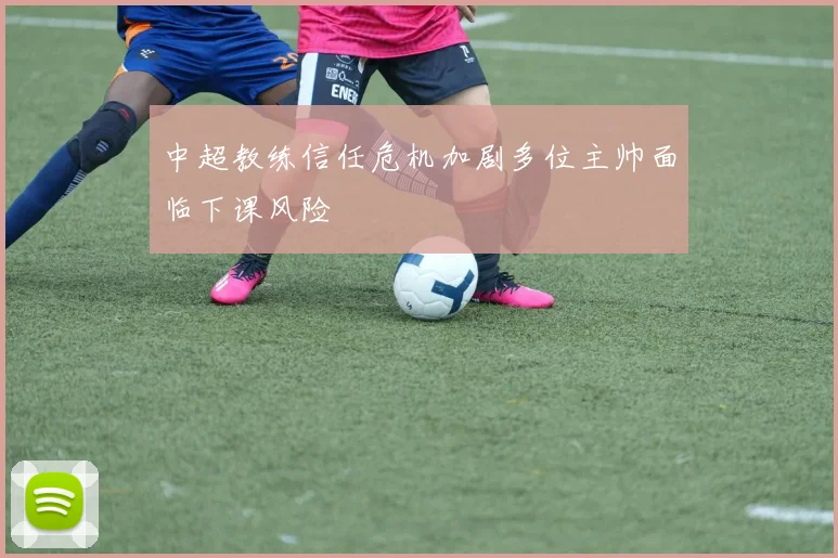中超教练信任危机加剧多位主帅面临下课风险
