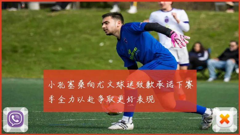 小孔塞桑向尤文球迷致歉承诺下赛季全力以赴争取更好表现