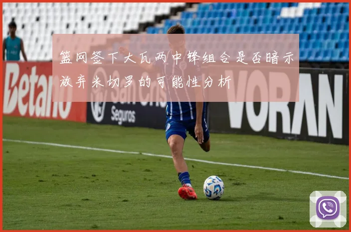 篮网签下大瓦两中锋组合是否暗示放弃米切罗的可能性分析