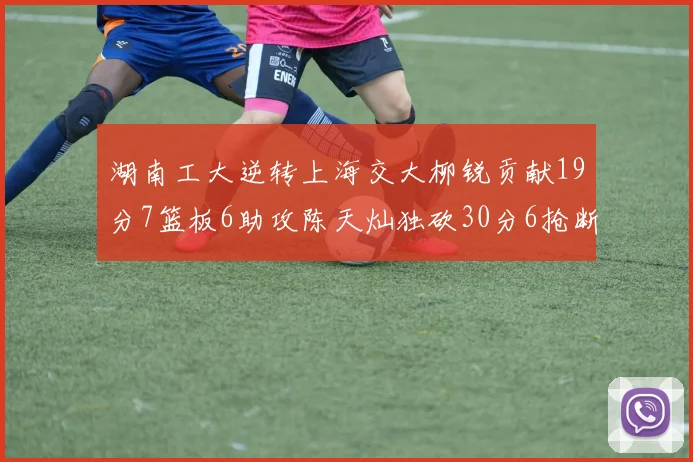 湖南工大逆转上海交大柳锐贡献19分7篮板6助攻陈天灿独砍30分6抢断助力胜利