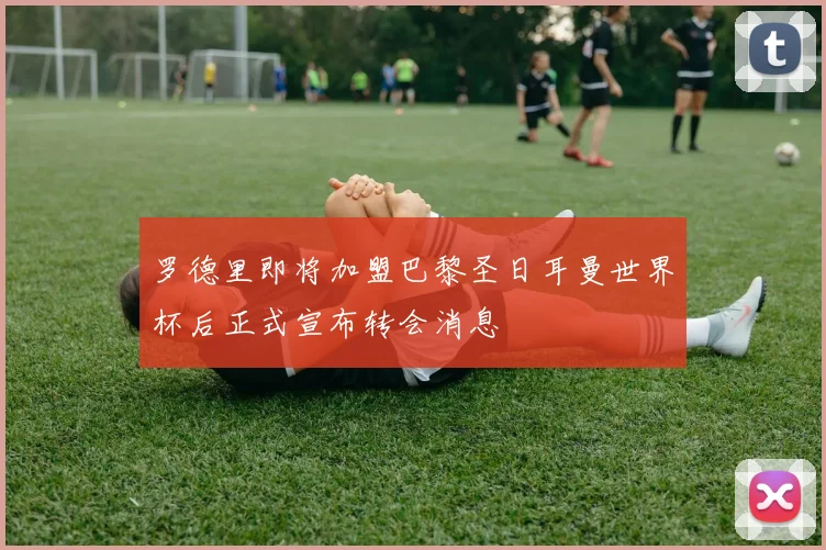 罗德里即将加盟巴黎圣日耳曼世界杯后正式宣布转会消息