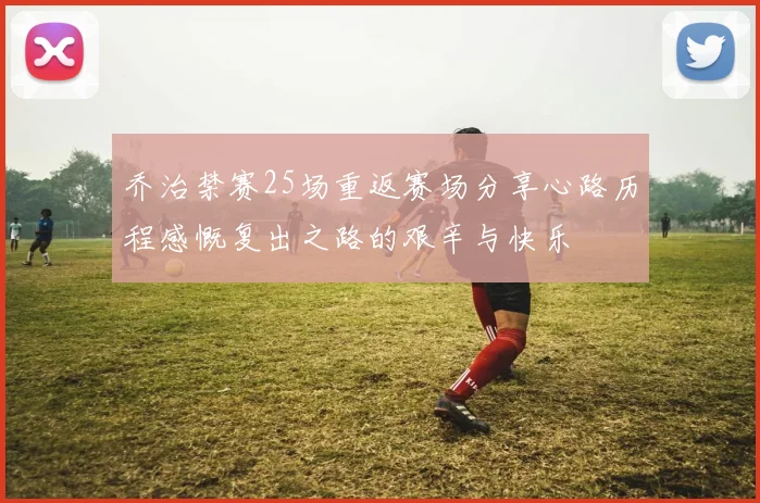 乔治禁赛25场重返赛场分享心路历程感慨复出之路的艰辛与快乐