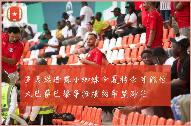 罗马诺透露小蜘蛛今夏转会可能性大巴萨巴黎争抢续约希望渺茫