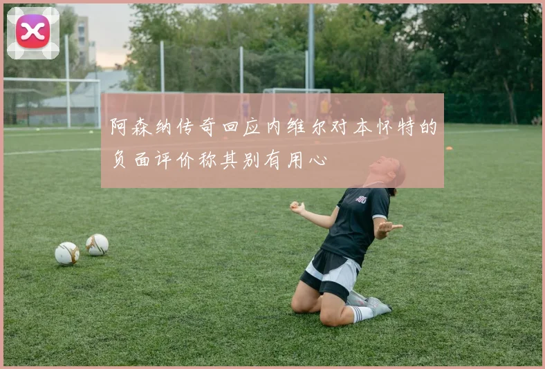 阿森纳传奇回应内维尔对本怀特的负面评价称其别有用心