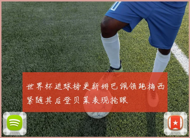 世界杯进球榜更新姆巴佩领跑梅西紧随其后登贝莱表现抢眼