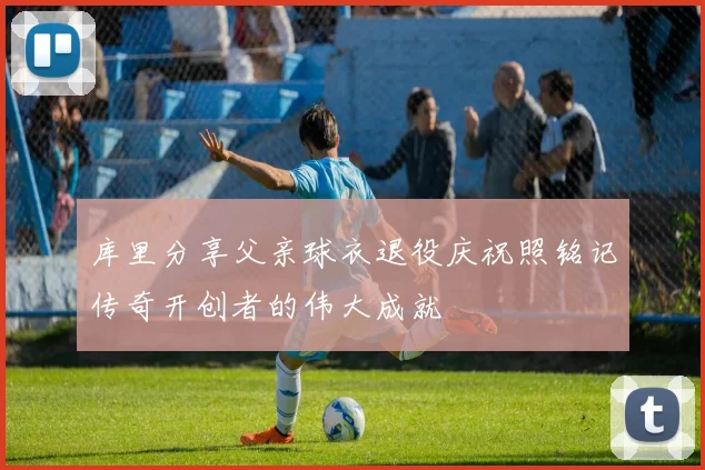 库里分享父亲球衣退役庆祝照铭记传奇开创者的伟大成就