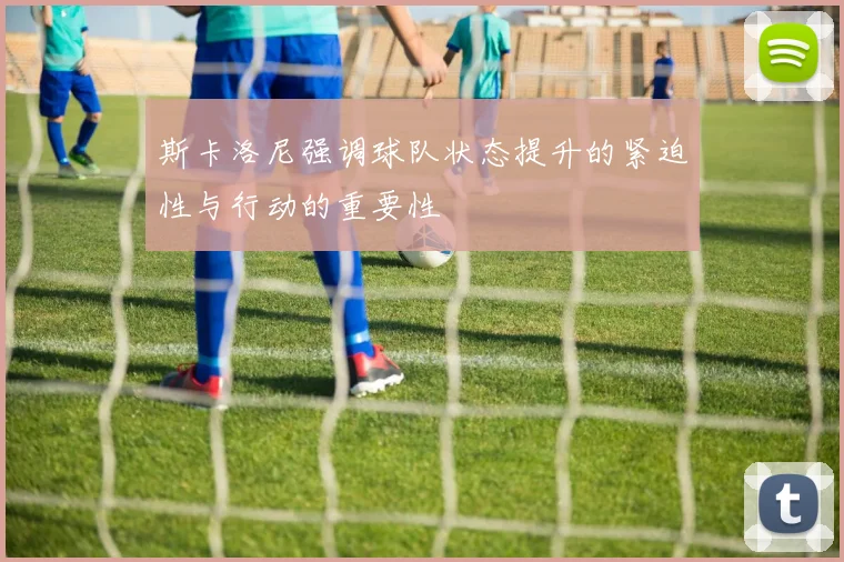 斯卡洛尼强调球队状态提升的紧迫性与行动的重要性