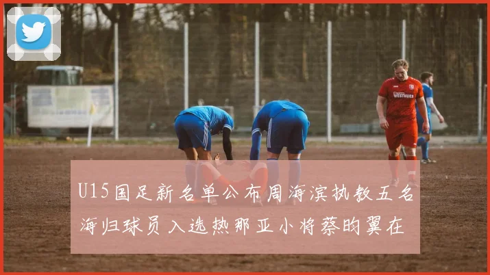 U15国足新名单公布周海滨执教五名海归球员入选热那亚小将蔡昀翼在列