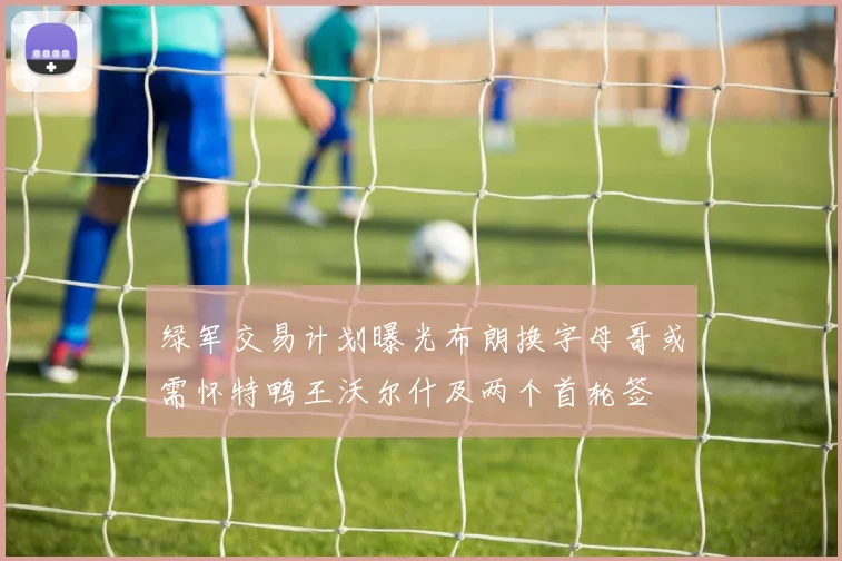 绿军交易计划曝光布朗换字母哥或需怀特鸭王沃尔什及两个首轮签