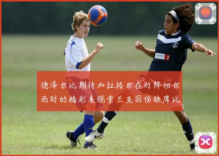 德泽尔比期待加拉格尔在对阵切尔西时的精彩表现索兰克因伤缺席比赛