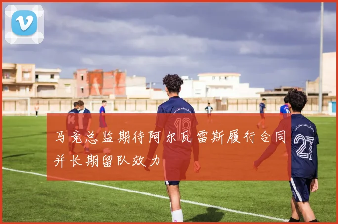 马竞总监期待阿尔瓦雷斯履行合同并长期留队效力