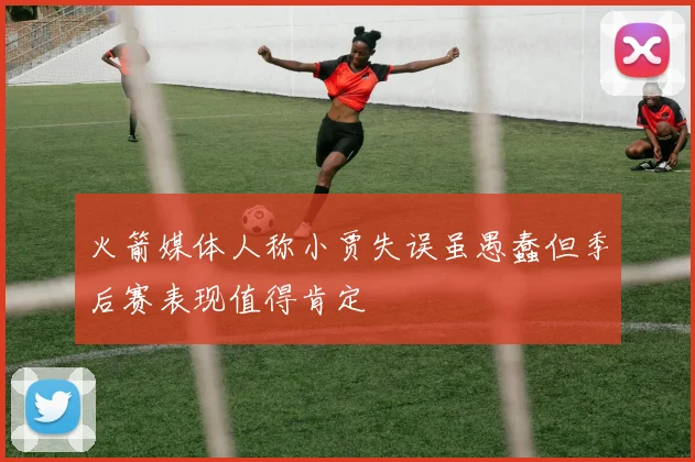 火箭媒体人称小贾失误虽愚蠢但季后赛表现值得肯定