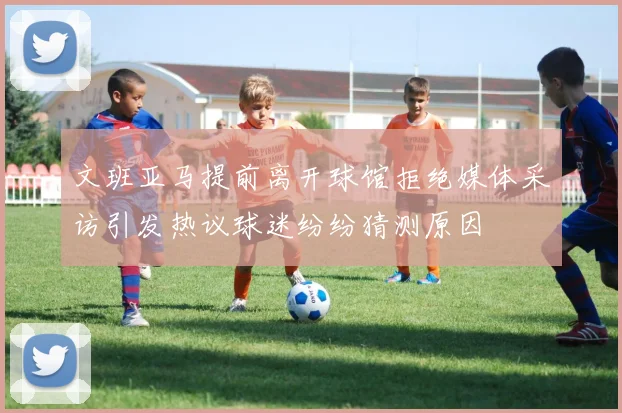 文班亚马提前离开球馆拒绝媒体采访引发热议球迷纷纷猜测原因