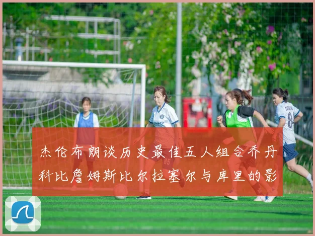 杰伦布朗谈历史最佳五人组合乔丹科比詹姆斯比尔拉塞尔与库里的影响力
