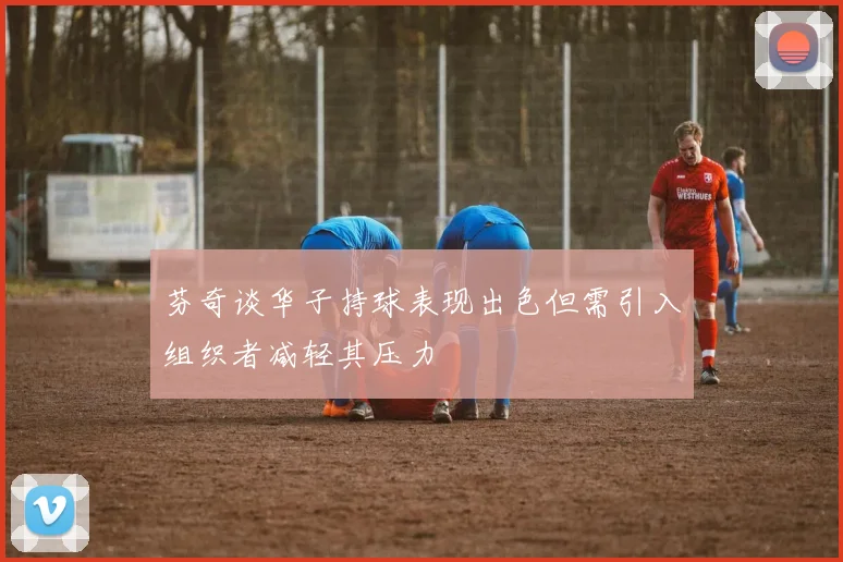 芬奇谈华子持球表现出色但需引入组织者减轻其压力