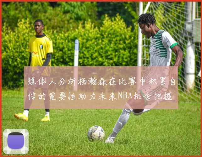 媒体人分析杨瀚森在比赛中积累自信的重要性助力未来NBA机会把握
